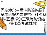 巴彦淖尔三级消防设施操作员考试报名需要提供什么材料(巴彦淖尔三级消防设施操作员考试材料)