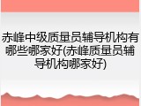 赤峰中级质量员辅导机构有哪些哪家好(赤峰质量员辅导机构哪家好)