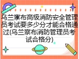 乌兰察布高级消防安全管理员考试要多少分才能合格通过(乌兰察布消防管理员考试合格分)