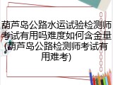 葫芦岛公路水运试验检测师考试有用吗难度如何含金量(葫芦岛公路检测师考试有用难考)
