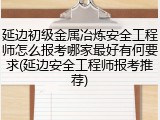 延边初级金属冶炼安全工程师怎么报考哪家最好有何要求(延边安全工程师报考推荐)