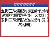 玉树三级消防设施操作员考试报名需要提供什么材料(玉树三级消防设施操作员报名材料)
