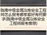 陇南中级金属冶炼安全工程师怎么报考哪家最好有何要求(陇南中级金属冶炼安全工程师报考推荐)