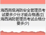 海西高级消防安全管理员考试要多少分才能合格通过(海西消防管理员考试合格分要多少)