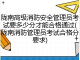 陇南高级消防安全管理员考试要多少分才能合格通过(陇南消防管理员考试合格分要求)