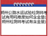 朔州公路水运试验检测师考试有用吗难度如何含金量(朔州检测师考试有含金量)