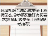 晋城初级金属冶炼安全工程师怎么报考哪家最好有何要求(晋城初级安全工程师报考推荐)