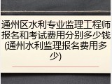 通州区水利专业监理工程师报名和考试费用分别多少钱(通州水利监理报名费用多少)