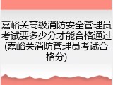 嘉峪关高级消防安全管理员考试要多少分才能合格通过(嘉峪关消防管理员考试合格分)