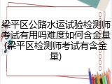 梁平区公路水运试验检测师考试有用吗难度如何含金量(梁平区检测师考试有含金量)