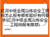红河中级金属冶炼安全工程师怎么报考哪家最好有何要求(红河中级金属冶炼安全工程师报考推荐)