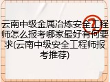 云南中级金属冶炼安全工程师怎么报考哪家最好有何要求(云南中级安全工程师报考推荐)