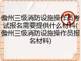 儋州三级消防设施操作员考试报名需要提供什么材料(儋州三级消防设施操作员报名材料)