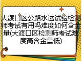 大渡口区公路水运试验检测师考试有用吗难度如何含金量(大渡口区检测师考试难度高含金量低)