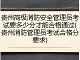贵州高级消防安全管理员考试要多少分才能合格通过(贵州消防管理员考试合格分要求)