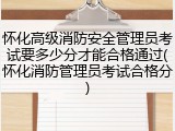 怀化高级消防安全管理员考试要多少分才能合格通过(怀化消防管理员考试合格分)