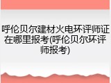 呼伦贝尔建材火电环评师证在哪里报考(呼伦贝尔环评师报考)