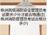 株洲高级消防安全管理员考试要多少分才能合格通过(株洲消防管理员考试合格分多少)
