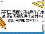 襄阳三级消防设施操作员考试报名需要提供什么材料(襄阳消防报名材料)