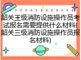 韶关三级消防设施操作员考试报名需要提供什么材料(韶关三级消防设施操作员报名材料)