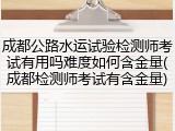 成都公路水运试验检测师考试有用吗难度如何含金量(成都检测师考试有含金量)