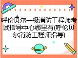 呼伦贝尔一级消防工程师考试指导中心哪里有(呼伦贝尔消防工程师指导)