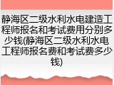 静海区二级水利水电建造工程师报名和考试费用分别多少钱(静海区二级水利水电工程师报名费和考试费多少钱)