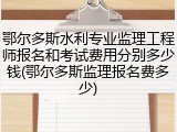 鄂尔多斯水利专业监理工程师报名和考试费用分别多少钱(鄂尔多斯监理报名费多少)