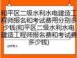和平区二级水利水电建造工程师报名和考试费用分别多少钱(和平区二级水利水电建造工程师报名费和考试费多少钱)