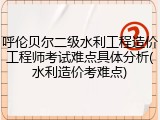 呼伦贝尔二级水利工程造价工程师考试难点具体分析(水利造价考难点)