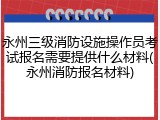 永州三级消防设施操作员考试报名需要提供什么材料(永州消防报名材料)
