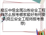 商丘中级金属冶炼安全工程师怎么报考哪家最好有何要求(商丘安全工程师报考推荐)