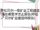 呼伦贝尔一级矿业工程建造师在哪里学怎么报名(呼伦贝尔矿业建造师报名)