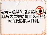 威海三级消防设施操作员考试报名需要提供什么材料(威海消防报名材料)