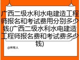 广西二级水利水电建造工程师报名和考试费用分别多少钱(广西二级水利水电建造工程师报名费和考试费多少钱)