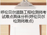 呼伦贝尔道路工程检测师考试难点具体分析(呼伦贝尔检测师难点)