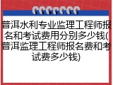 普洱水利专业监理工程师报名和考试费用分别多少钱(普洱监理工程师报名费和考试费多少钱)