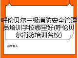 呼伦贝尔三级消防安全管理员培训学校哪里好(呼伦贝尔消防培训名校)