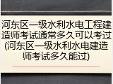河东区一级水利水电工程建造师考试通常多久可以考过(河东区一级水利水电建造师考试多久能过)