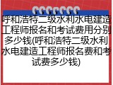 呼和浩特二级水利水电建造工程师报名和考试费用分别多少钱(呼和浩特二级水利水电建造工程师报名费和考试费多少钱)