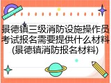 景德镇三级消防设施操作员考试报名需要提供什么材料(景德镇消防报名材料)