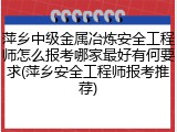 萍乡中级金属冶炼安全工程师怎么报考哪家最好有何要求(萍乡安全工程师报考推荐)
