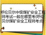 呼伦贝尔中级煤矿安全工程师考试一般在哪里考(呼伦贝尔煤矿安全工程师考点)