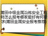 莆田中级金属冶炼安全工程师怎么报考哪家最好有何要求(莆田金属安全报考推荐)