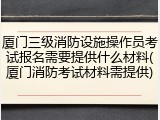 厦门三级消防设施操作员考试报名需要提供什么材料(厦门消防考试材料需提供)