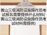 黄山三级消防设施操作员考试报名需要提供什么材料(黄山三级消防设施操作员考试材料需提供)