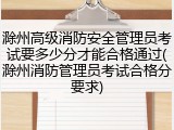 滁州高级消防安全管理员考试要多少分才能合格通过(滁州消防管理员考试合格分要求)
