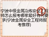 宁波中级金属冶炼安全工程师怎么报考哪家最好有何要求(宁波金属安全工程师报考推荐)