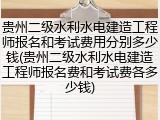 贵州二级水利水电建造工程师报名和考试费用分别多少钱(贵州二级水利水电建造工程师报名费和考试费各多少钱)