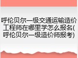 呼伦贝尔一级交通运输造价工程师在哪里学怎么报名(呼伦贝尔一级造价师报考)